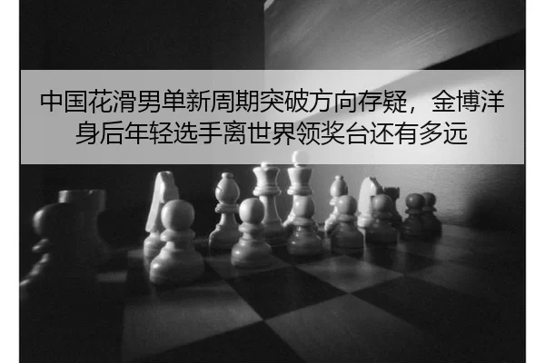中国花滑男单新周期突破方向存疑，金博洋身后年轻选手离世界领奖台还有多远